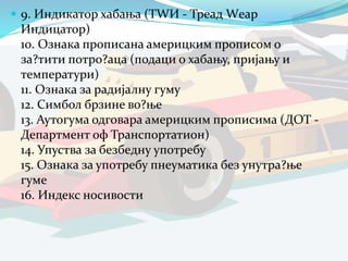  9. Индикатор хабања (ТWИ - Треад Wеар
Индицатор)
10. Ознака прописана америцким прописом о
за?тити потро?аца (подаци о хабању, пријању и
температури)
11. Ознака за радијалну гуму
12. Симбол брзине во?ње
13. Аутогума одговара америцким прописима (ДОТ -
Департмент оф Транспортатион)
14. Упуства за безбедну употребу
15. Ознака за употребу пнеуматика без унутра?ње
гуме
16. Индекс носивости
 