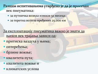 Разним испитивањима утврђено је да је просечан
век пнеуматика:
 за путничка возила износи 32 месеца;
 за теретна возила пређених 25.000 км
За експлоатацију пнеуматика важно је знати да
њихов век трајања зависи од:
 притиска ваздуха у њима;
 оптерећења;
 брзине вожње;
 квалитета пута;
 квалитета вожње и
 климатских услова
 