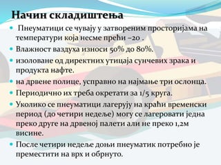 Начин складиштења
 Пнеуматици се чувају у затвореним просторијама на
температури која несме прећи –20 .
 Влажност ваздуха износи 50% до 80%.
 изоловане од директних утицаја сунчевих зрака и
продукта нафте.
 на дрвене полице, усправно на најмање три ослонца.
 Периодично их треба окретати за 1/5 круга.
 Уколико се пнеуматици лагерују на краћи временски
период (до четири недеље) могу се лагеровати једна
преко друге на дрвеној палети али не преко 1,2м
висине.
 После четири недеље доњи пнеуматик потребно је
преместити на врх и обрнуто.
 