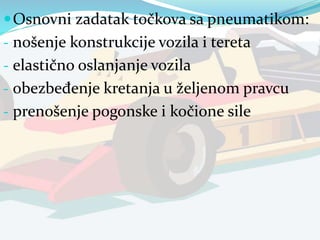 Osnovni zadatak točkova sa pneumatikom:
- nošenje konstrukcije vozila i tereta
- elastično oslanjanje vozila
- obezbeđenje kretanja u željenom pravcu
- prenošenje pogonske i kočione sile
 
