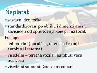 Naplatak
 sastavni deo točka
 standardizovan po obliku i dimenzijama u
zavisnosti od opterećenja koje prima točak
Postoje:
- jednodelni (putnička, terenska i manji
autobusi i teretna)
- višedelni – teretna vozila i autobusi veće
nosivosti
 višedelni su montažno-demontažni
 