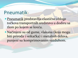 Pneumatik
 Pneumatik predstavllja elastične obloge
točkova transportnih sredstava u dodiru sa
tlom po kojem se kreću.
 Načinjeni su od gume, vlakana (koja mogu
biti priroda i veštačka) i metalnih delova,
punjeni su komprimovanim vazduhom.
 