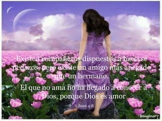 Existen compañeros dispuestos a hacerse
pedazos, pero existe un amigo más apegado
que un hermano.
Proverbios 18:24
El que no ama no ha llegado a conocer a
Dios, porque Dios es amor
1 Juan 4:8
 