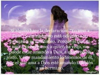Si alguno hace la declaración: “Yo amo a
Dios”, y sin embargo está odiando a su
hermano, es mentiroso. Porque el que no
ama a su hermano, a quien ha visto, no
puede estar amando a Dios, a quien no ha
visto. Y este mandamiento lo tenemos de él,
que el que ama a Dios esté amando también
a su hermano.
1 Juan 4:20-21
 