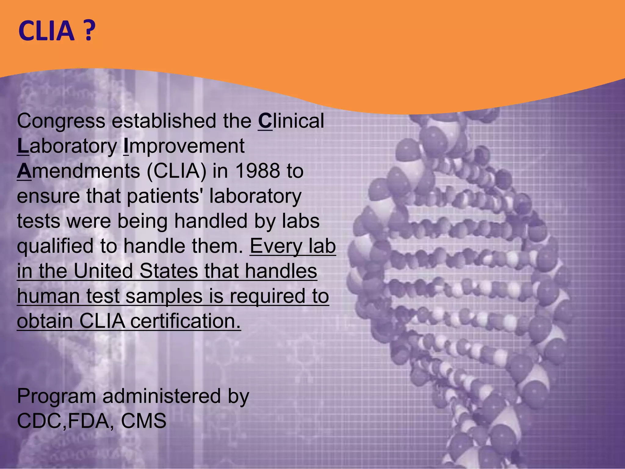 CLIA ?

Congress established the Clinical
Laboratory Improvement
Amendments (CLIA) in 1988 to
ensure that patients' laboratory
tests were being handled by labs
qualified to handle them. Every lab
in the United States that handles
human test samples is required to
obtain CLIA certification.


Program administered by
CDC,FDA, CMS
 