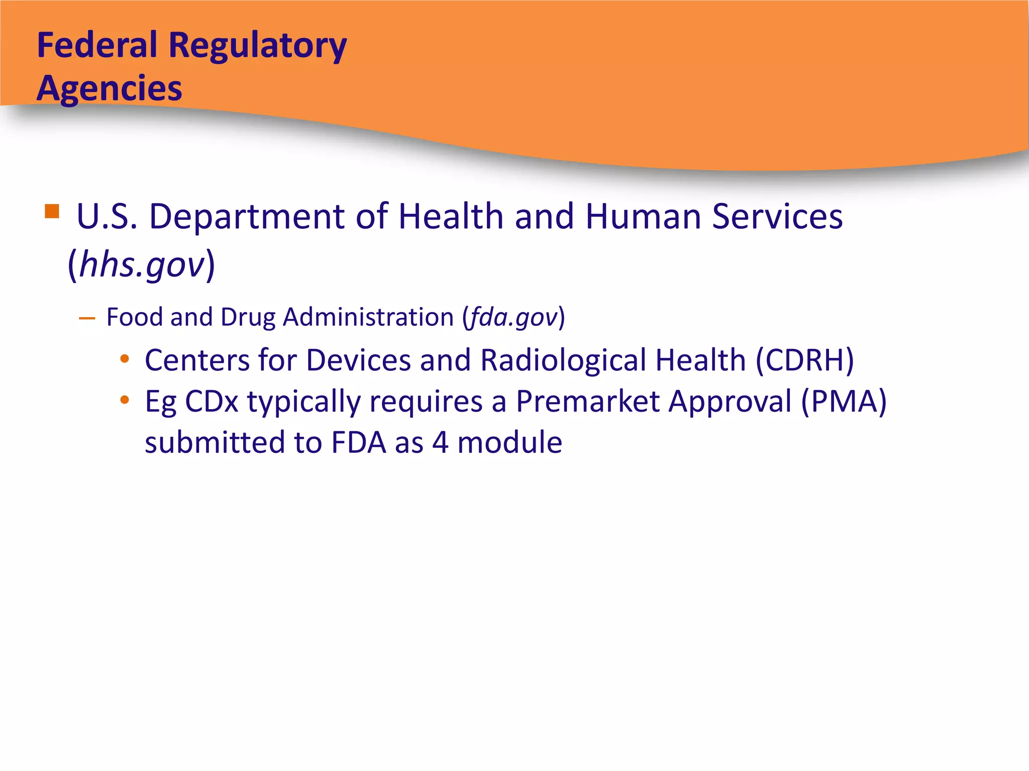 Federal Regulatory
Agencies


 U.S. Department of Health and Human Services
 (hhs.gov)
  – Food and Drug Administration (fda.gov)
     • Centers for Devices and Radiological Health (CDRH)
     • Eg CDx typically requires a Premarket Approval (PMA)
       submitted to FDA as 4 module
 