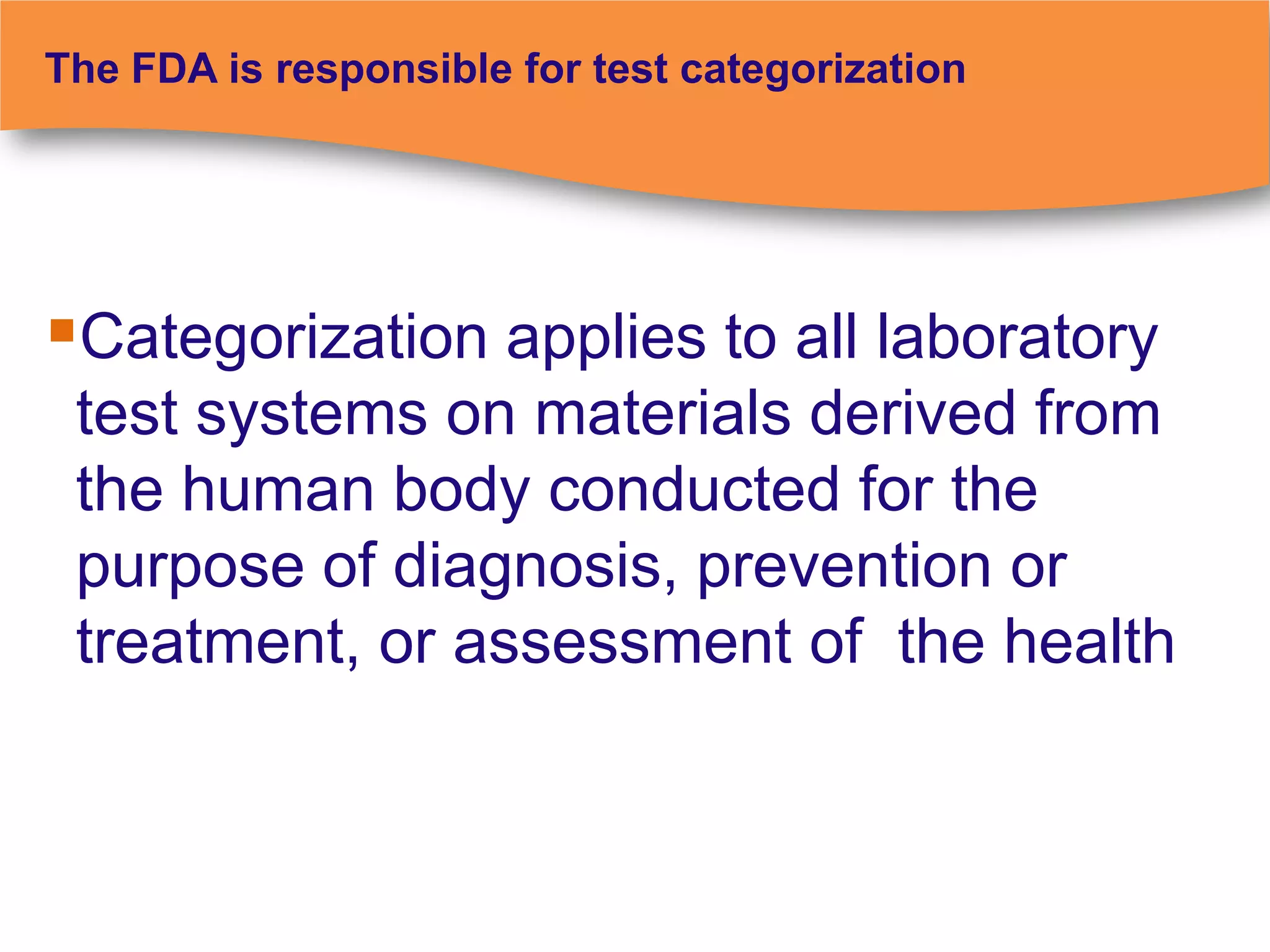 The FDA is responsible for test categorization




Categorization applies to all laboratory
 test systems on materials derived from
 the human body conducted for the
 purpose of diagnosis, prevention or
 treatment, or assessment of the health
 