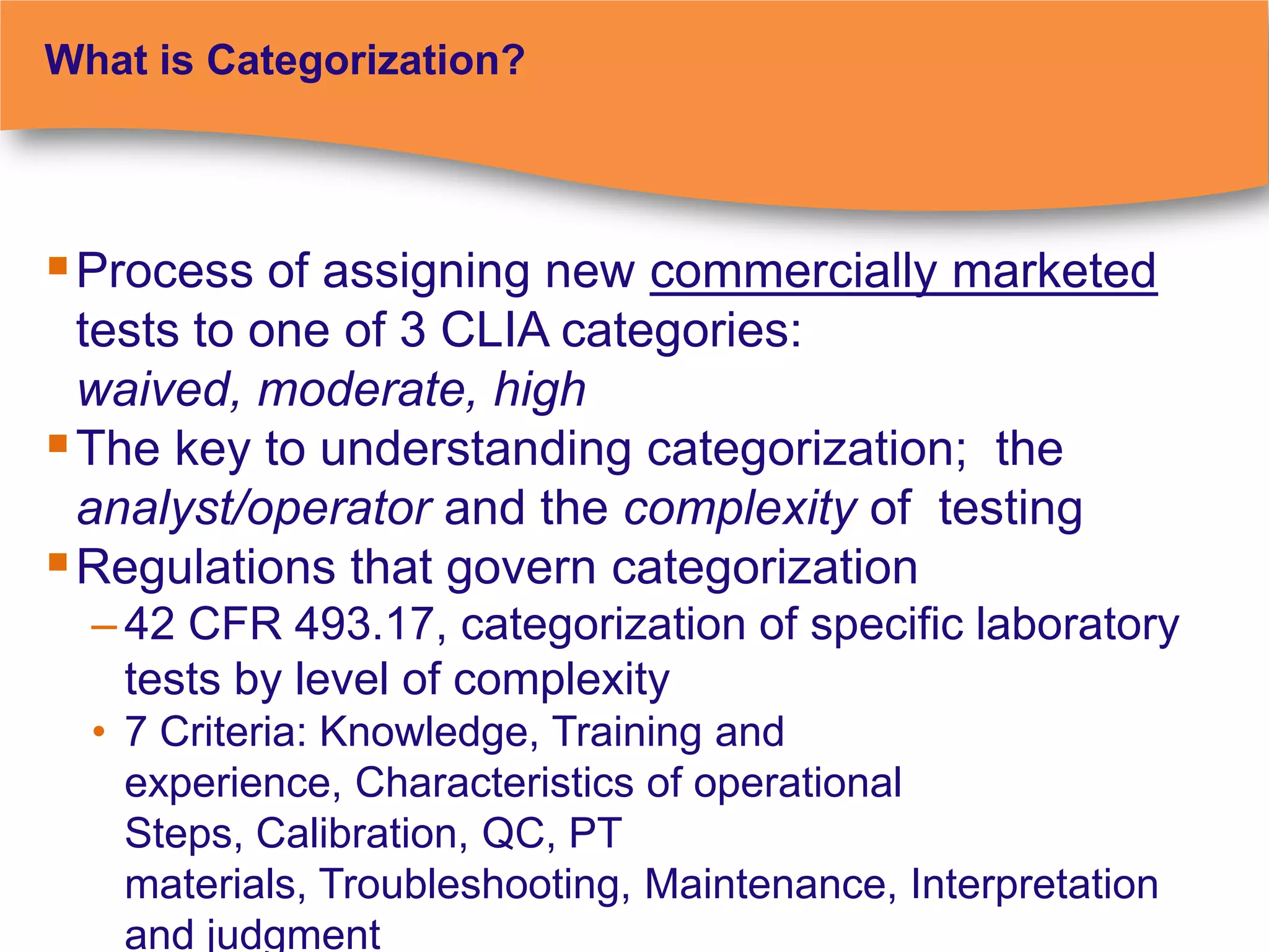 What is Categorization?




 Process of assigning new commercially marketed
  tests to one of 3 CLIA categories:
  waived, moderate, high
 The key to understanding categorization; the
  analyst/operator and the complexity of testing
 Regulations that govern categorization
  – 42 CFR 493.17, categorization of specific laboratory
    tests by level of complexity
  • 7 Criteria: Knowledge, Training and
    experience, Characteristics of operational
    Steps, Calibration, QC, PT
    materials, Troubleshooting, Maintenance, Interpretation
    and judgment
 