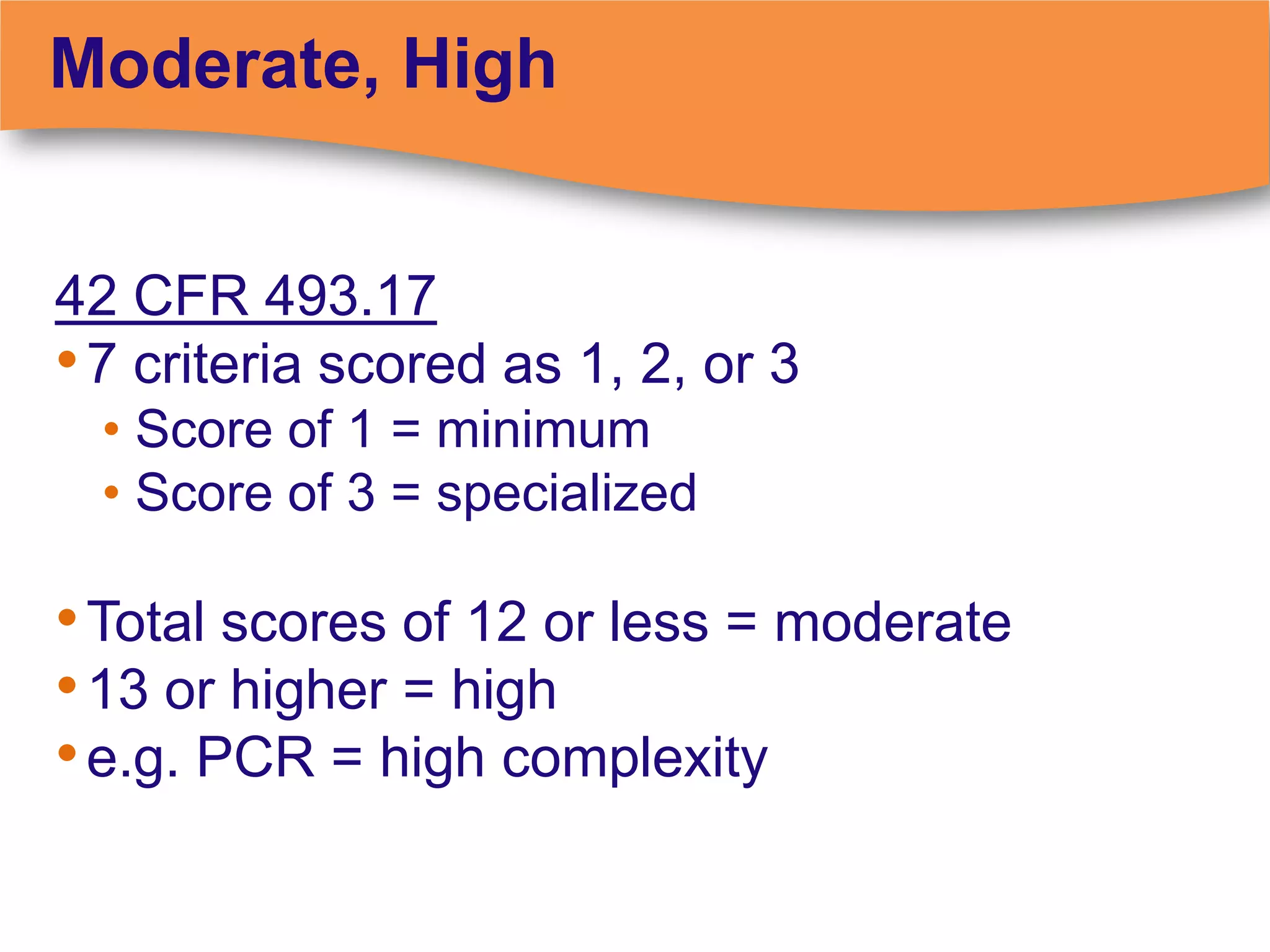 Moderate, High


42 CFR 493.17
• 7 criteria scored as 1, 2, or 3
  • Score of 1 = minimum
  • Score of 3 = specialized

• Total scores of 12 or less = moderate
• 13 or higher = high
• e.g. PCR = high complexity
 