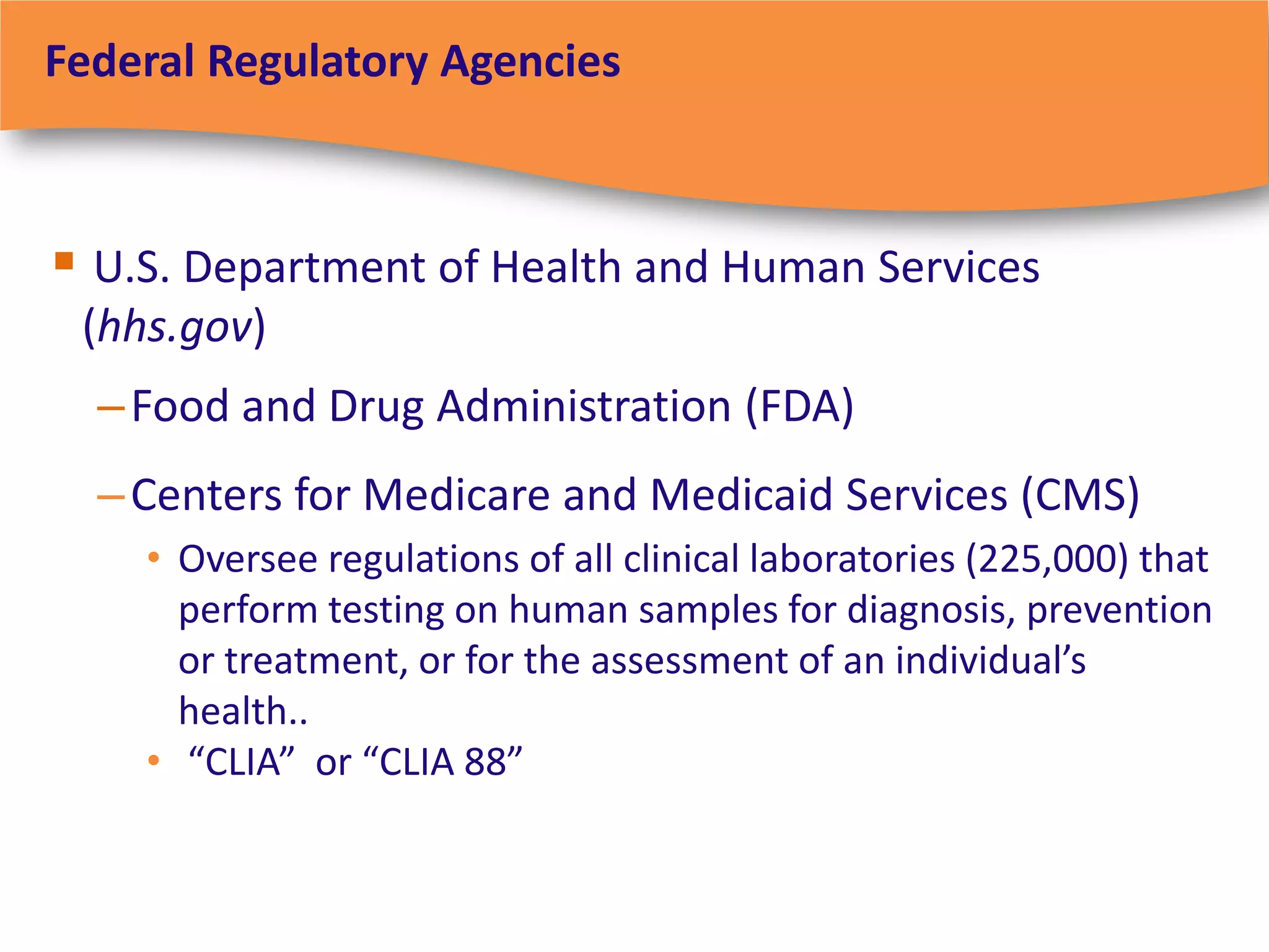 Federal Regulatory Agencies



 U.S. Department of Health and Human Services
 (hhs.gov)
  – Food and Drug Administration (FDA)
  – Centers for Medicare and Medicaid Services (CMS)
    • Oversee regulations of all clinical laboratories (225,000) that
      perform testing on human samples for diagnosis, prevention
      or treatment, or for the assessment of an individual’s
      health..
    • “CLIA” or “CLIA 88”
 