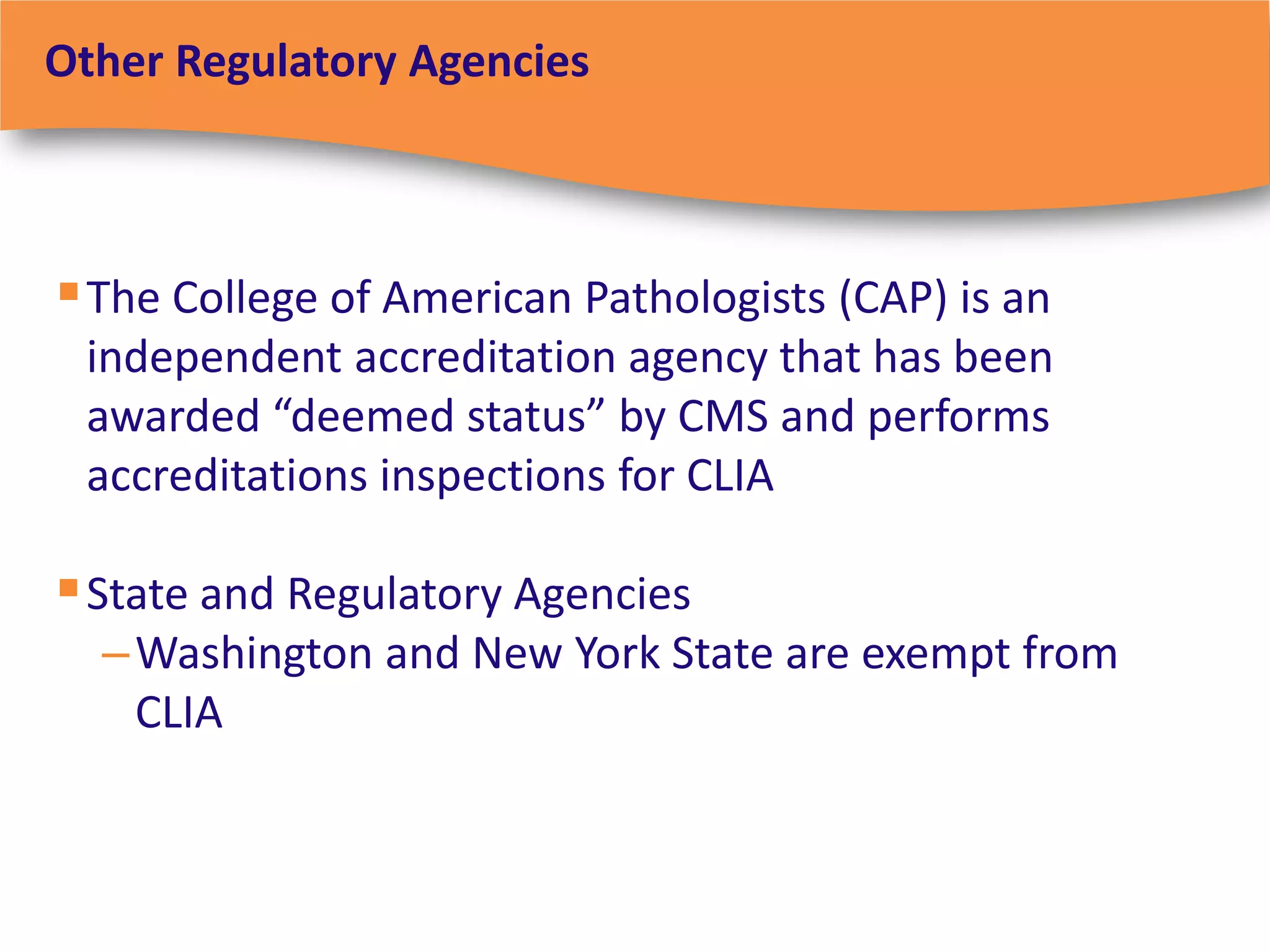 Other Regulatory Agencies



 The College of American Pathologists (CAP) is an
 independent accreditation agency that has been
 awarded “deemed status” by CMS and performs
 accreditations inspections for CLIA

 State and Regulatory Agencies
  – Washington and New York State are exempt from
    CLIA
 