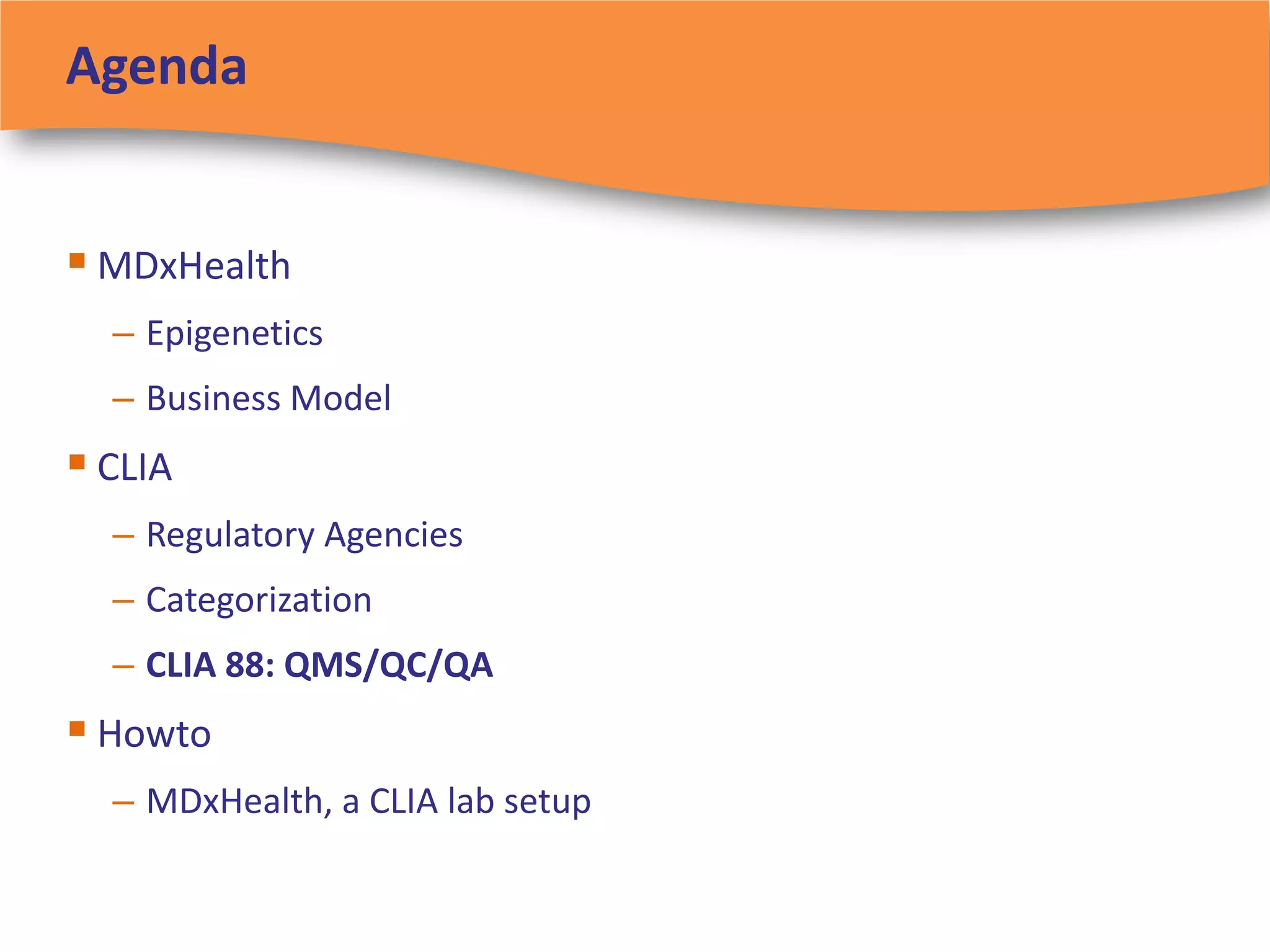 Agenda


 MDxHealth
  – Epigenetics
  – Business Model
 CLIA
  – Regulatory Agencies
  – Categorization
  – CLIA 88: QMS/QC/QA
 Howto
  – MDxHealth, a CLIA lab setup
 