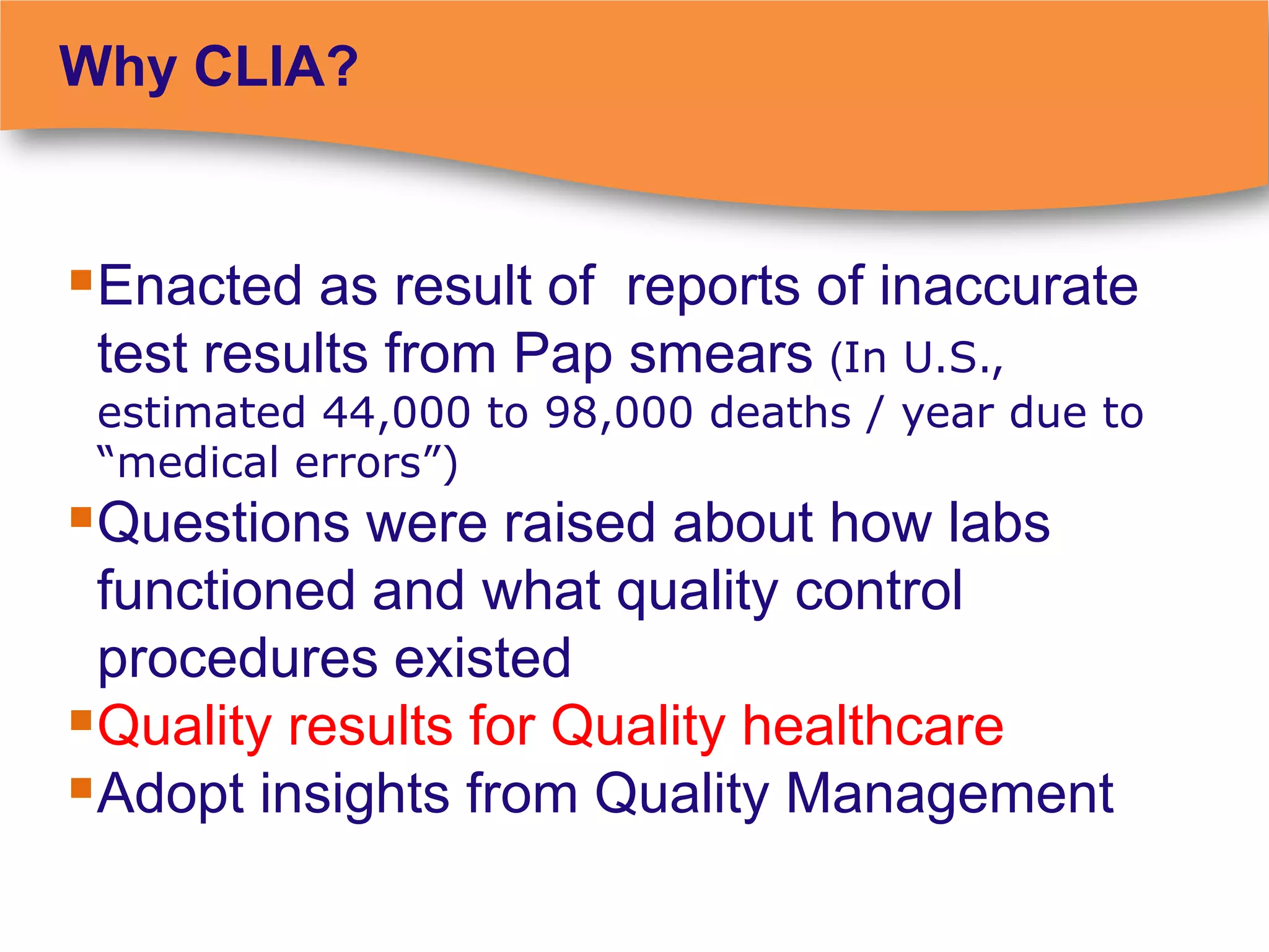 Why CLIA?


Enacted as result of reports of inaccurate
 test results from Pap smears (In U.S.,
 estimated 44,000 to 98,000 deaths / year due to
 “medical errors”)
Questions were raised about how labs
 functioned and what quality control
 procedures existed
Quality results for Quality healthcare
Adopt insights from Quality Management
 