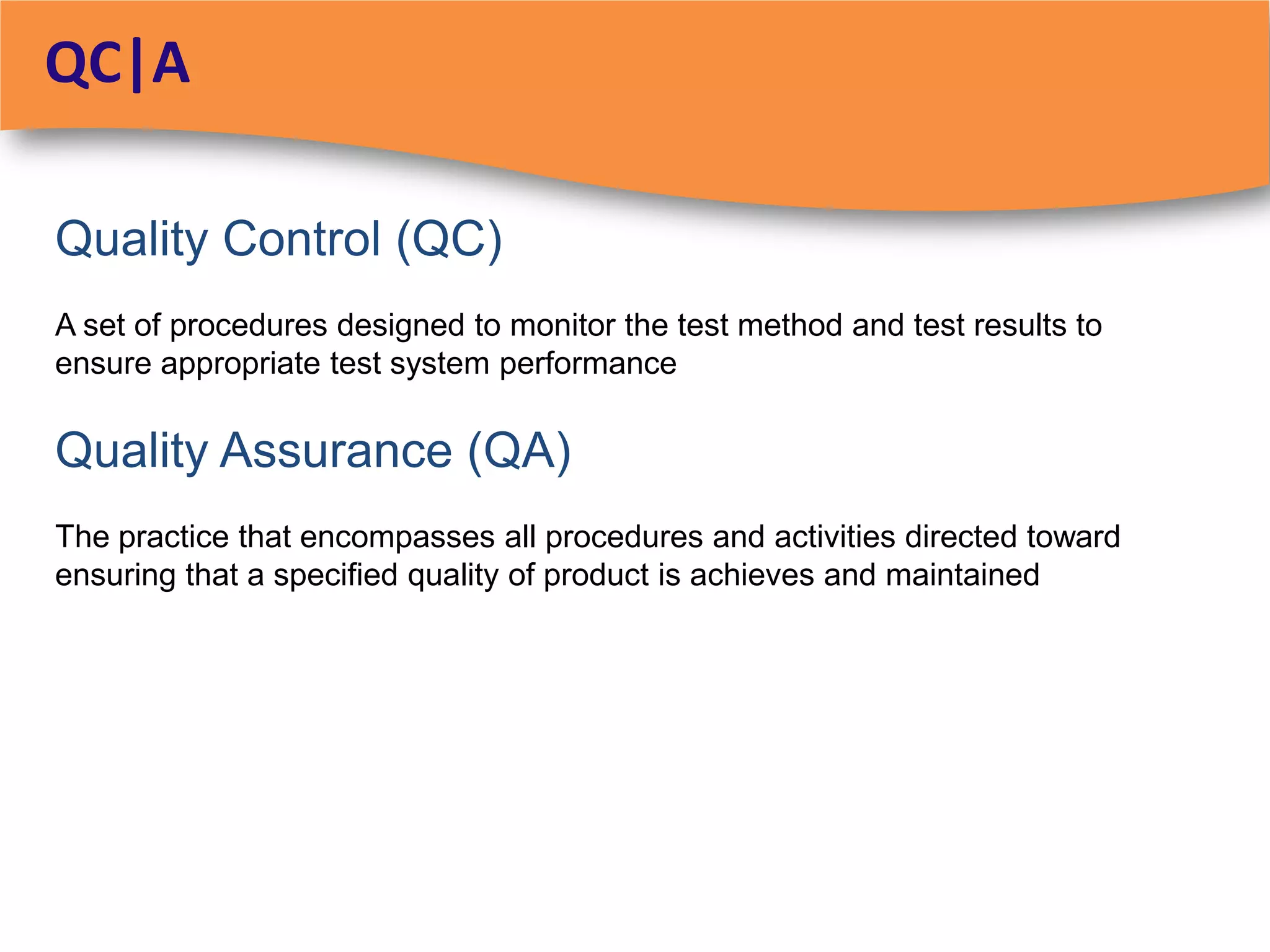 QC|A

Quality Control (QC)
A set of procedures designed to monitor the test method and test results to
ensure appropriate test system performance

Quality Assurance (QA)
The practice that encompasses all procedures and activities directed toward
ensuring that a specified quality of product is achieves and maintained
 