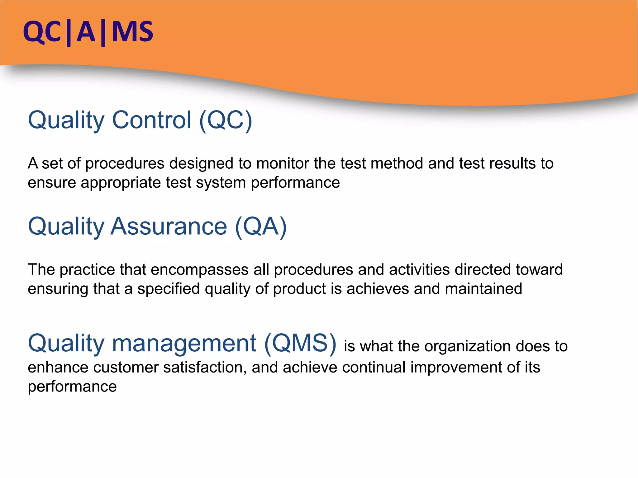 QC|A|MS

Quality Control (QC)
A set of procedures designed to monitor the test method and test results to
ensure appropriate test system performance

Quality Assurance (QA)
The practice that encompasses all procedures and activities directed toward
ensuring that a specified quality of product is achieves and maintained


Quality management (QMS) is what the organization does to
enhance customer satisfaction, and achieve continual improvement of its
performance
 