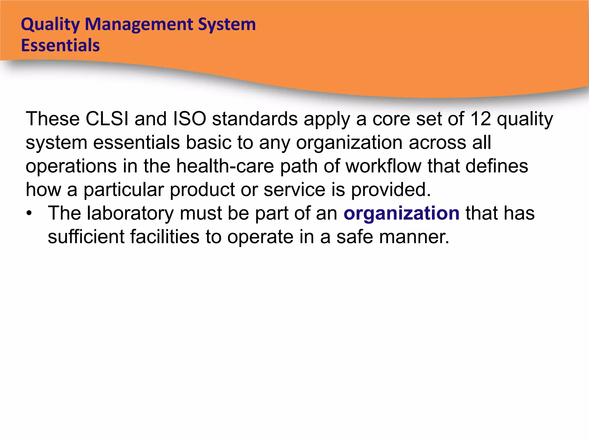 Quality Management System
Essentials


These CLSI and ISO standards apply a core set of 12 quality
system essentials basic to any organization across all
operations in the health-care path of workflow that defines
how a particular product or service is provided.
• The laboratory must be part of an organization that has
  sufficient facilities to operate in a safe manner.
 