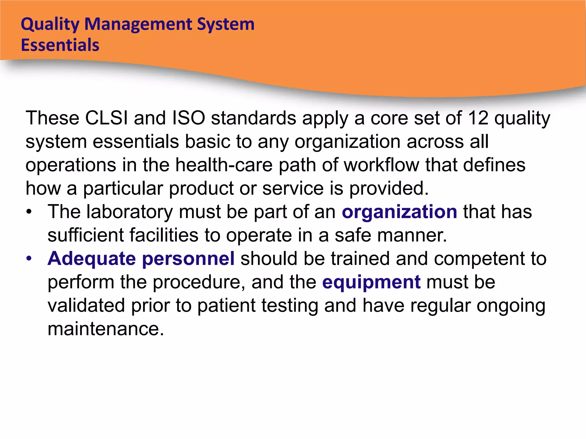 Quality Management System
Essentials


These CLSI and ISO standards apply a core set of 12 quality
system essentials basic to any organization across all
operations in the health-care path of workflow that defines
how a particular product or service is provided.
• The laboratory must be part of an organization that has
  sufficient facilities to operate in a safe manner.
• Adequate personnel should be trained and competent to
  perform the procedure, and the equipment must be
  validated prior to patient testing and have regular ongoing
  maintenance.
 