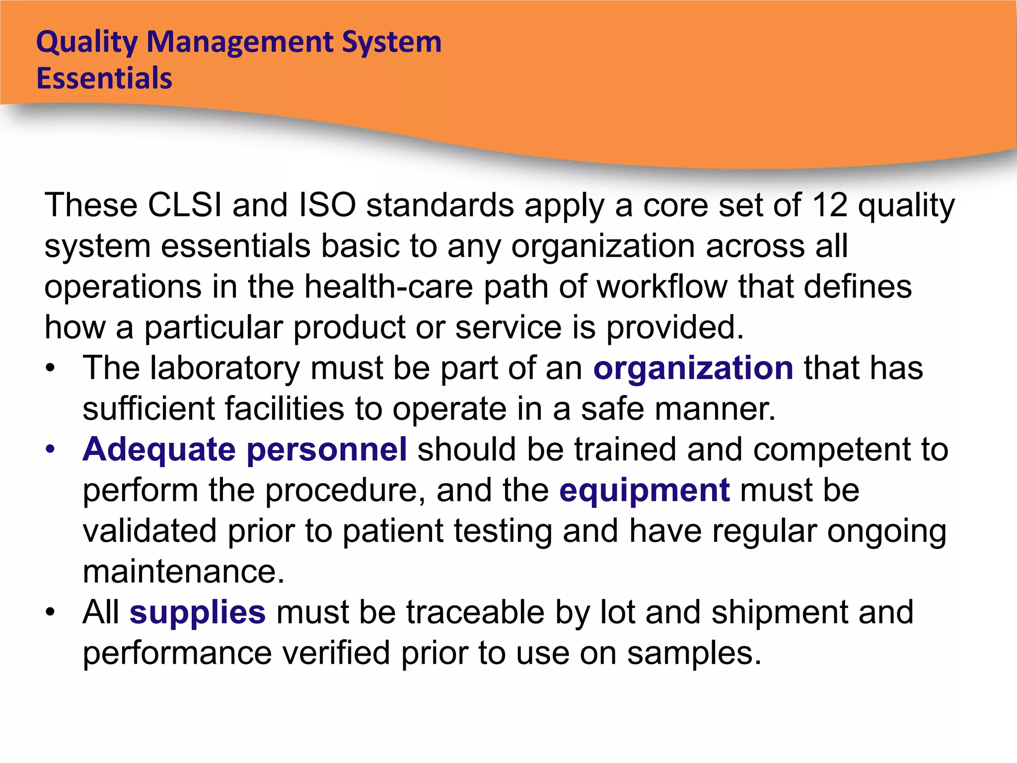 Quality Management System
Essentials


These CLSI and ISO standards apply a core set of 12 quality
system essentials basic to any organization across all
operations in the health-care path of workflow that defines
how a particular product or service is provided.
• The laboratory must be part of an organization that has
  sufficient facilities to operate in a safe manner.
• Adequate personnel should be trained and competent to
  perform the procedure, and the equipment must be
  validated prior to patient testing and have regular ongoing
  maintenance.
• All supplies must be traceable by lot and shipment and
  performance verified prior to use on samples.
 
