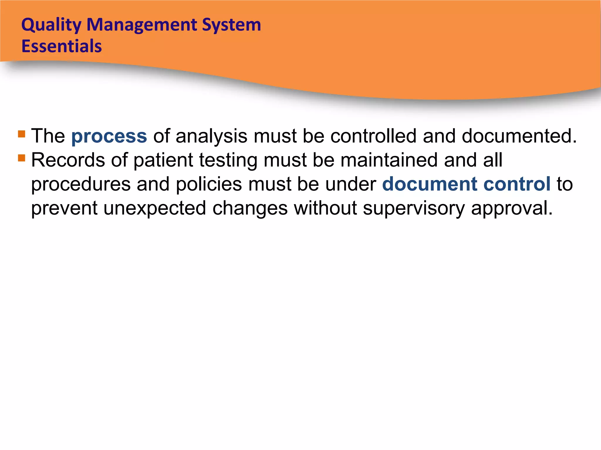 Quality Management System
Essentials



 The process of analysis must be controlled and documented.
 Records of patient testing must be maintained and all
 procedures and policies must be under document control to
 prevent unexpected changes without supervisory approval.
 
