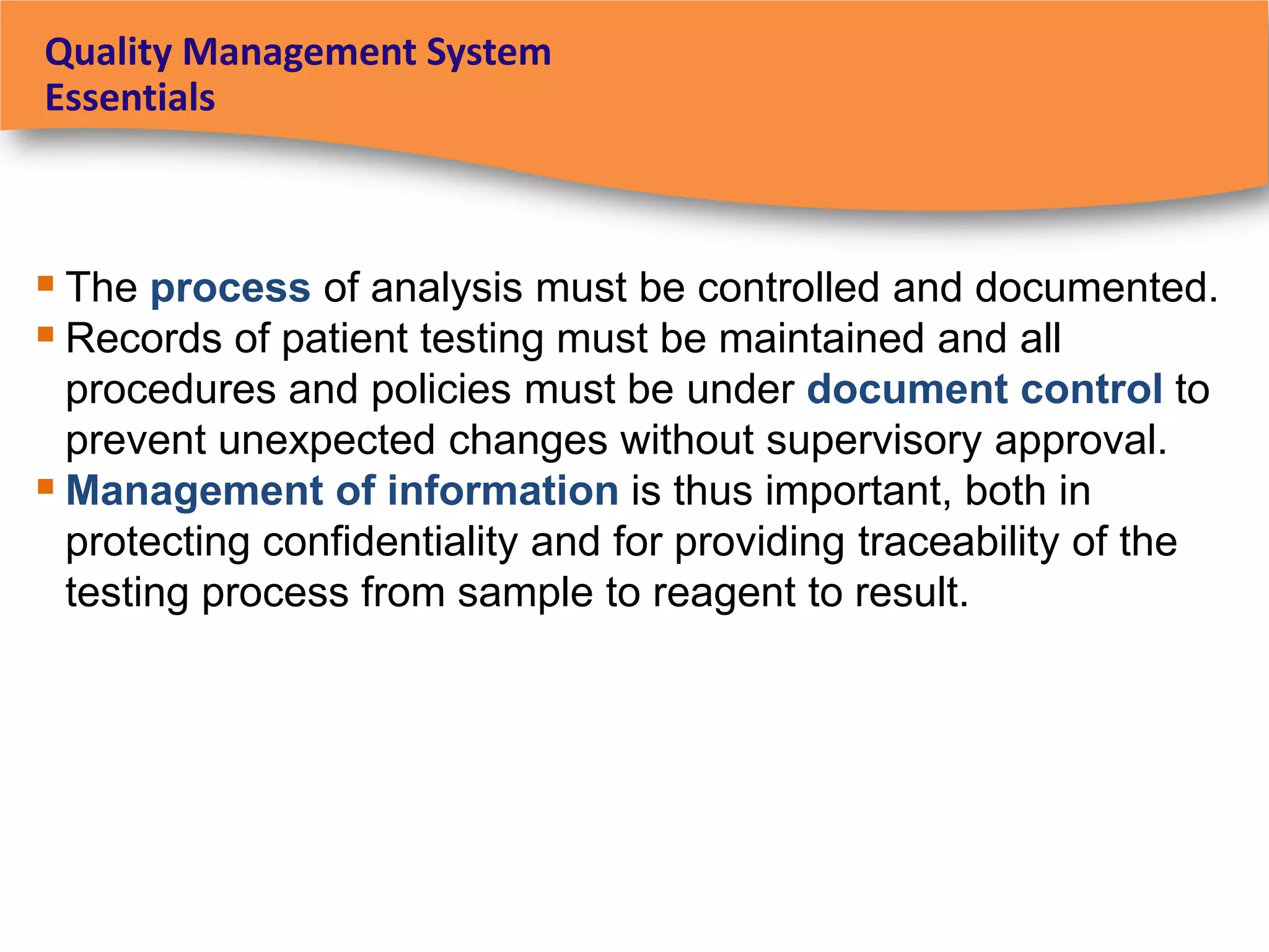 Quality Management System
Essentials



 The process of analysis must be controlled and documented.
 Records of patient testing must be maintained and all
  procedures and policies must be under document control to
  prevent unexpected changes without supervisory approval.
 Management of information is thus important, both in
  protecting confidentiality and for providing traceability of the
  testing process from sample to reagent to result.
 