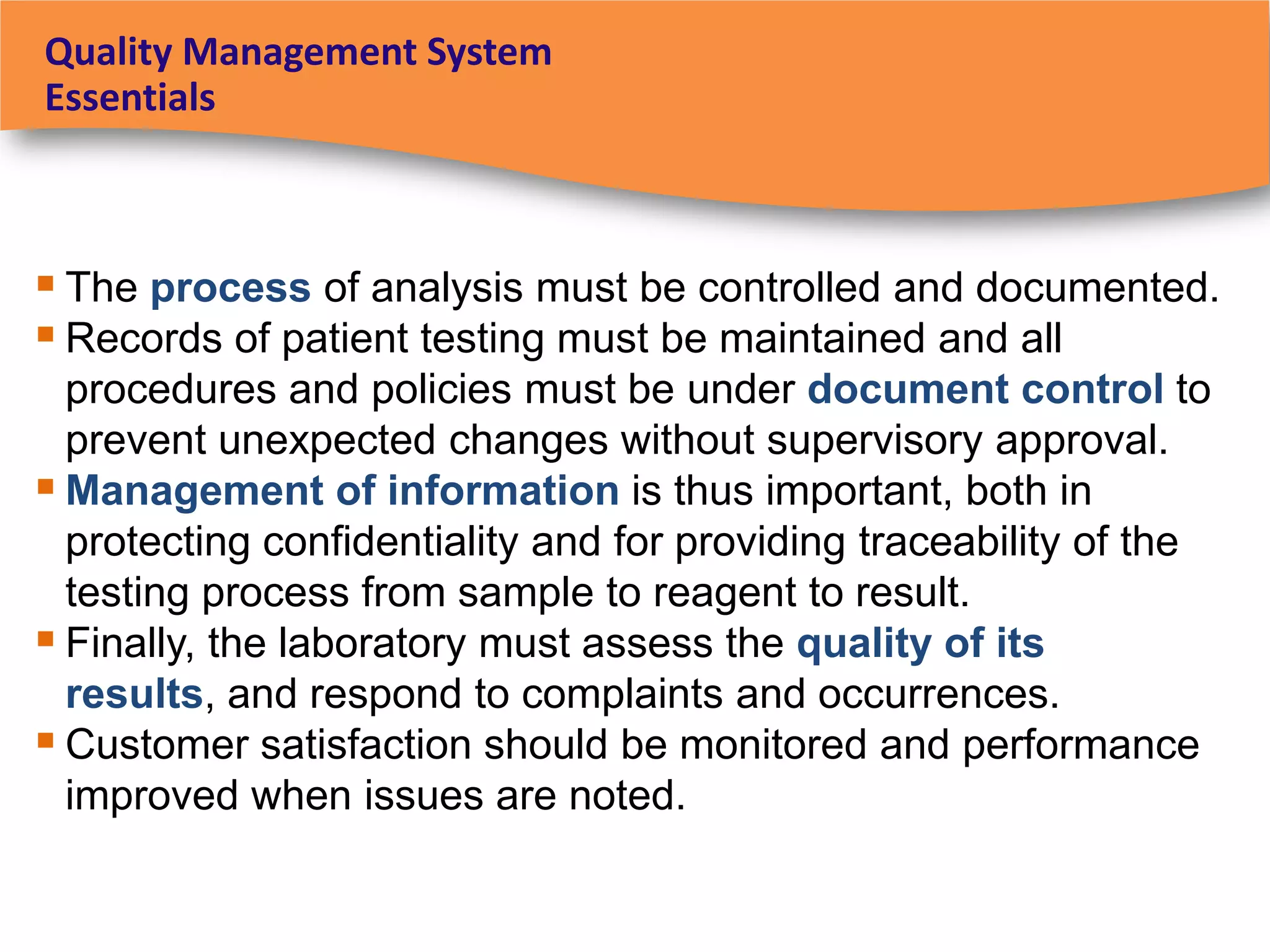 Quality Management System
Essentials



 The process of analysis must be controlled and documented.
 Records of patient testing must be maintained and all
  procedures and policies must be under document control to
  prevent unexpected changes without supervisory approval.
 Management of information is thus important, both in
  protecting confidentiality and for providing traceability of the
  testing process from sample to reagent to result.
 Finally, the laboratory must assess the quality of its
  results, and respond to complaints and occurrences.
 Customer satisfaction should be monitored and performance
  improved when issues are noted.
 