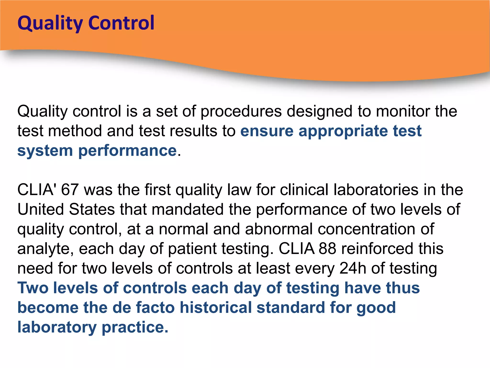 Quality Control


Quality control is a set of procedures designed to monitor the
test method and test results to ensure appropriate test
system performance.

CLIA' 67 was the first quality law for clinical laboratories in the
United States that mandated the performance of two levels of
quality control, at a normal and abnormal concentration of
analyte, each day of patient testing. CLIA 88 reinforced this
need for two levels of controls at least every 24h of testing
Two levels of controls each day of testing have thus
become the de facto historical standard for good
laboratory practice.
 