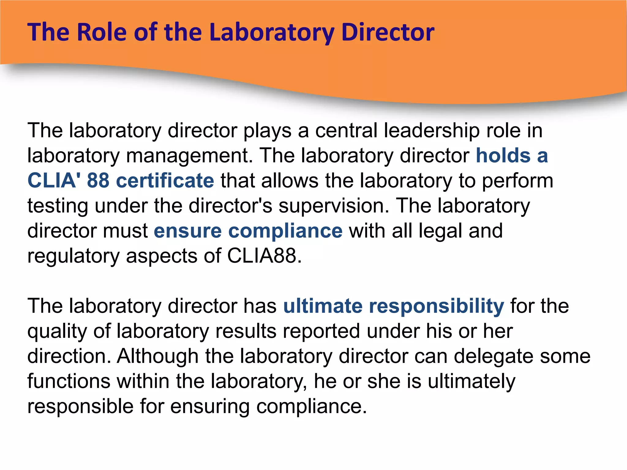The Role of the Laboratory Director


The laboratory director plays a central leadership role in
laboratory management. The laboratory director holds a
CLIA' 88 certificate that allows the laboratory to perform
testing under the director's supervision. The laboratory
director must ensure compliance with all legal and
regulatory aspects of CLIA88.

The laboratory director has ultimate responsibility for the
quality of laboratory results reported under his or her
direction. Although the laboratory director can delegate some
functions within the laboratory, he or she is ultimately
responsible for ensuring compliance.
 