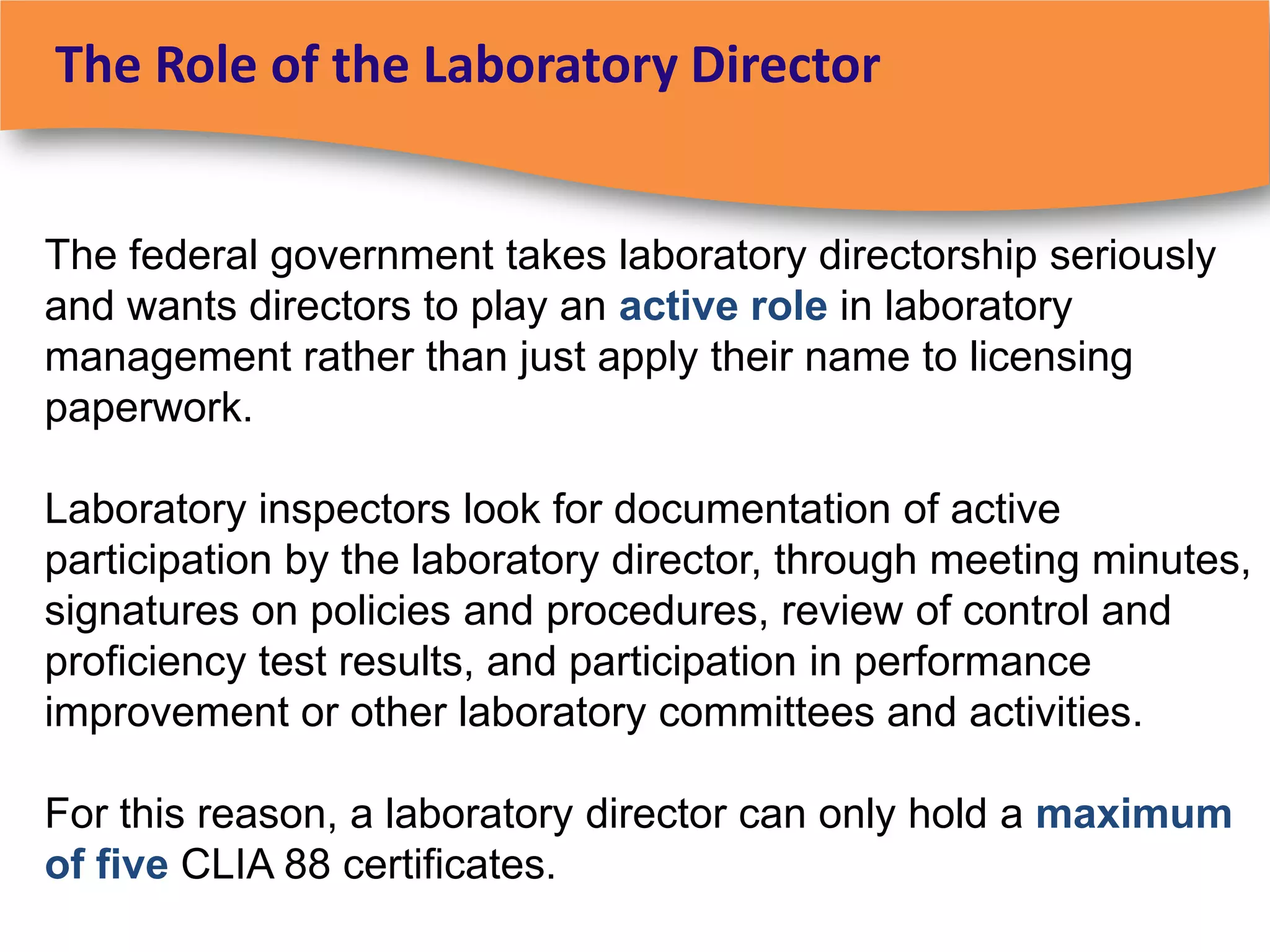 The Role of the Laboratory Director


The federal government takes laboratory directorship seriously
and wants directors to play an active role in laboratory
management rather than just apply their name to licensing
paperwork.

Laboratory inspectors look for documentation of active
participation by the laboratory director, through meeting minutes,
signatures on policies and procedures, review of control and
proficiency test results, and participation in performance
improvement or other laboratory committees and activities.

For this reason, a laboratory director can only hold a maximum
of five CLIA 88 certificates.
 