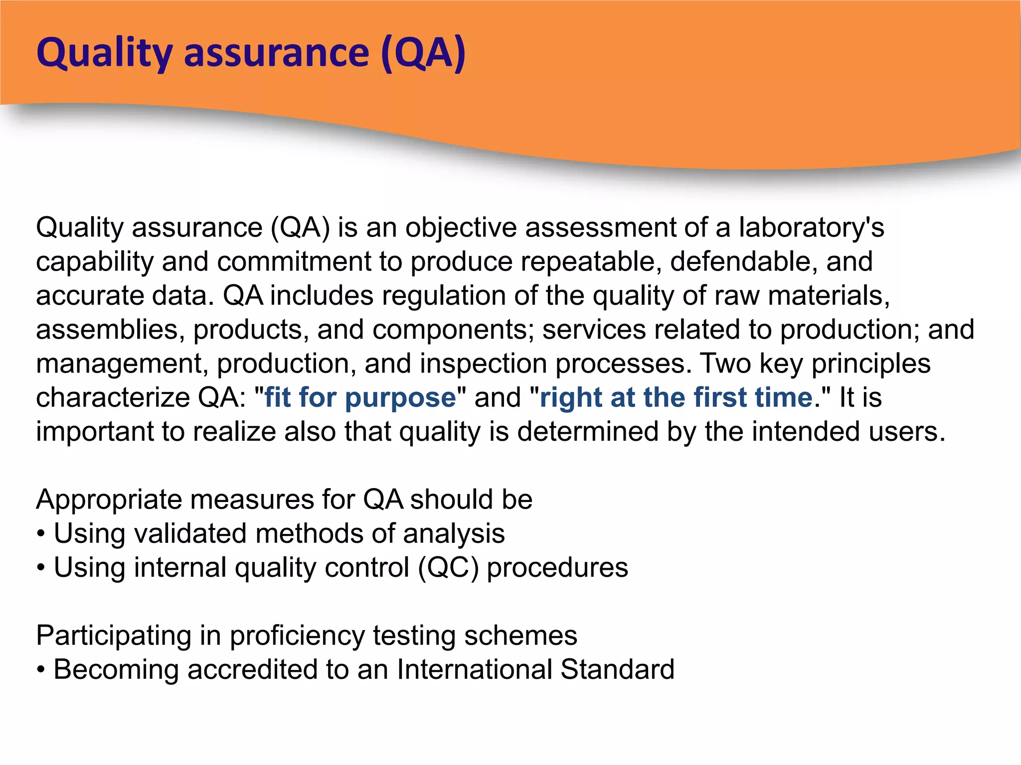 Quality assurance (QA)


Quality assurance (QA) is an objective assessment of a laboratory's
capability and commitment to produce repeatable, defendable, and
accurate data. QA includes regulation of the quality of raw materials,
assemblies, products, and components; services related to production; and
management, production, and inspection processes. Two key principles
characterize QA: "fit for purpose" and "right at the first time." It is
important to realize also that quality is determined by the intended users.

Appropriate measures for QA should be
• Using validated methods of analysis
• Using internal quality control (QC) procedures

Participating in proficiency testing schemes
• Becoming accredited to an International Standard
 
