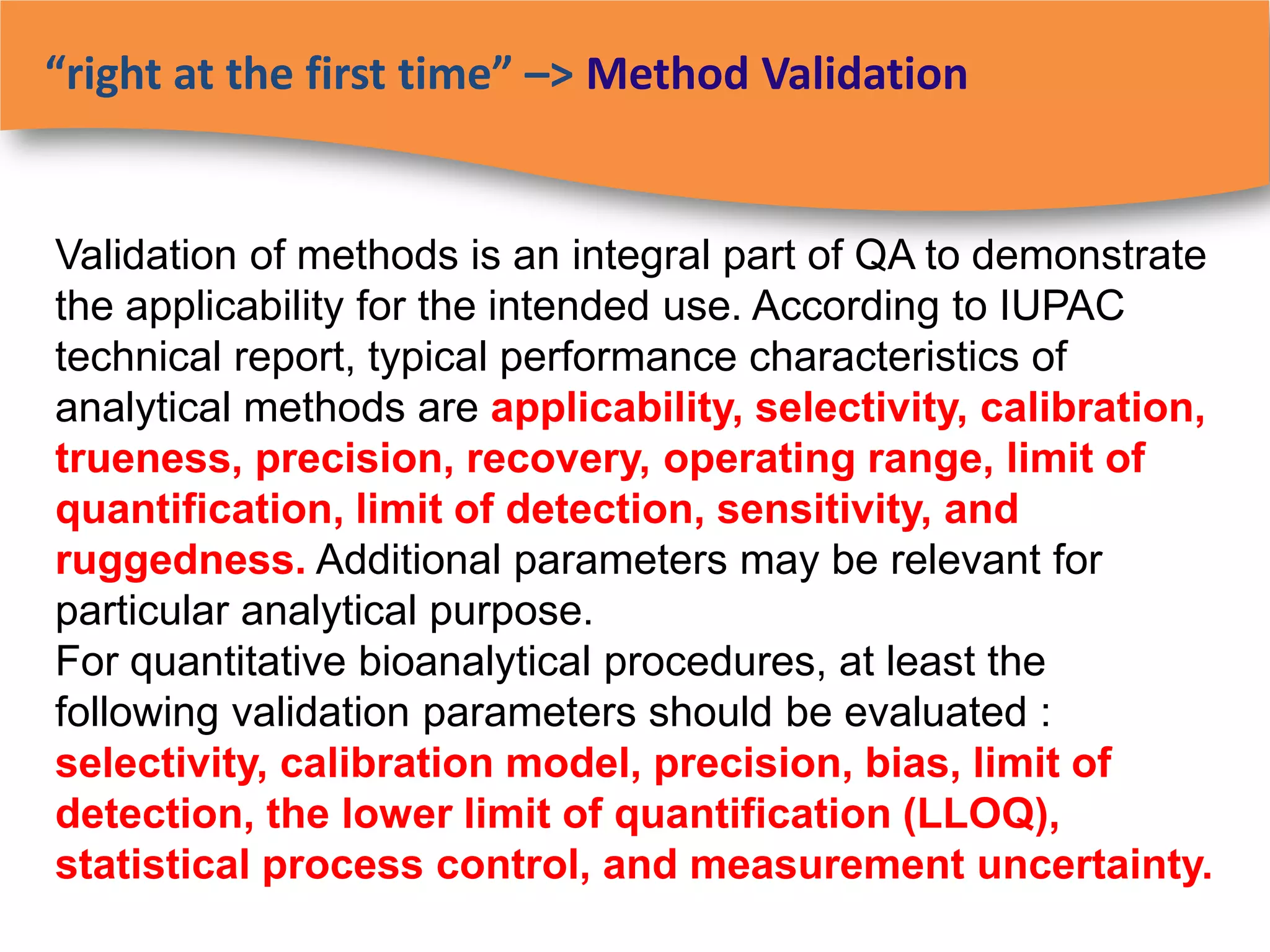 “right at the first time” –> Method Validation


Validation of methods is an integral part of QA to demonstrate
the applicability for the intended use. According to IUPAC
technical report, typical performance characteristics of
analytical methods are applicability, selectivity, calibration,
trueness, precision, recovery, operating range, limit of
quantification, limit of detection, sensitivity, and
ruggedness. Additional parameters may be relevant for
particular analytical purpose.
For quantitative bioanalytical procedures, at least the
following validation parameters should be evaluated :
selectivity, calibration model, precision, bias, limit of
detection, the lower limit of quantification (LLOQ),
statistical process control, and measurement uncertainty.
 