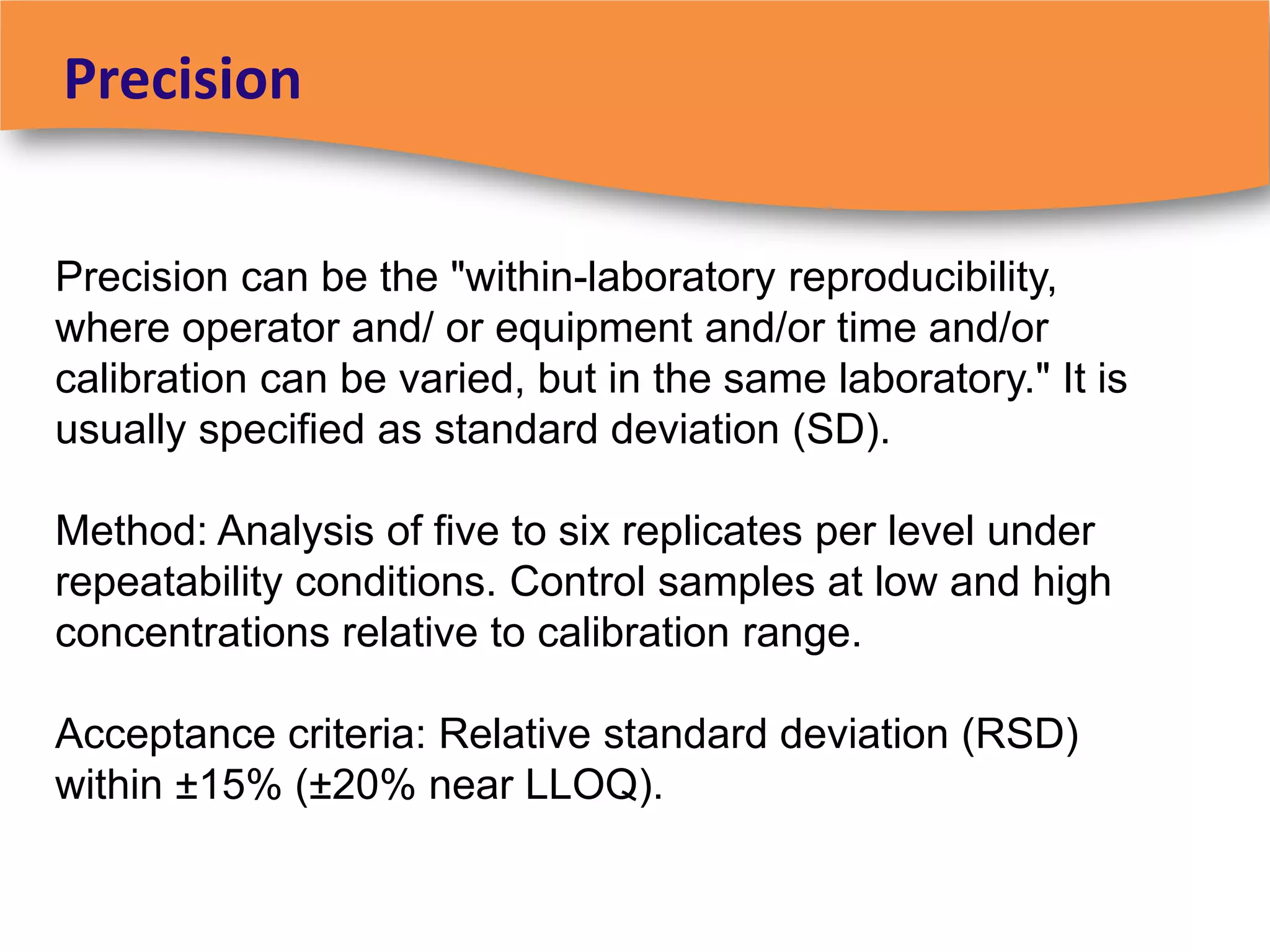 Precision


Precision can be the "within-laboratory reproducibility,
where operator and/ or equipment and/or time and/or
calibration can be varied, but in the same laboratory." It is
usually specified as standard deviation (SD).

Method: Analysis of five to six replicates per level under
repeatability conditions. Control samples at low and high
concentrations relative to calibration range.

Acceptance criteria: Relative standard deviation (RSD)
within ±15% (±20% near LLOQ).
 