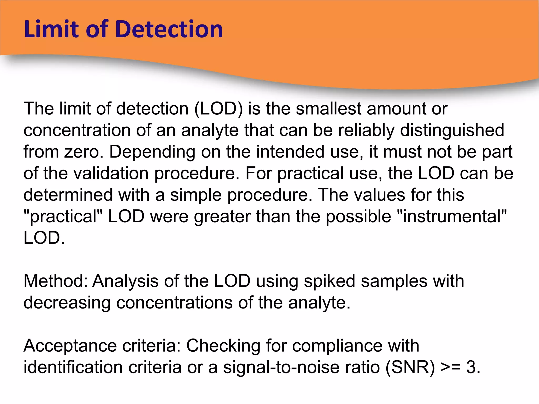Limit of Detection

The limit of detection (LOD) is the smallest amount or
concentration of an analyte that can be reliably distinguished
from zero. Depending on the intended use, it must not be part
of the validation procedure. For practical use, the LOD can be
determined with a simple procedure. The values for this
"practical" LOD were greater than the possible "instrumental"
LOD.

Method: Analysis of the LOD using spiked samples with
decreasing concentrations of the analyte.

Acceptance criteria: Checking for compliance with
identification criteria or a signal-to-noise ratio (SNR) >= 3.
 