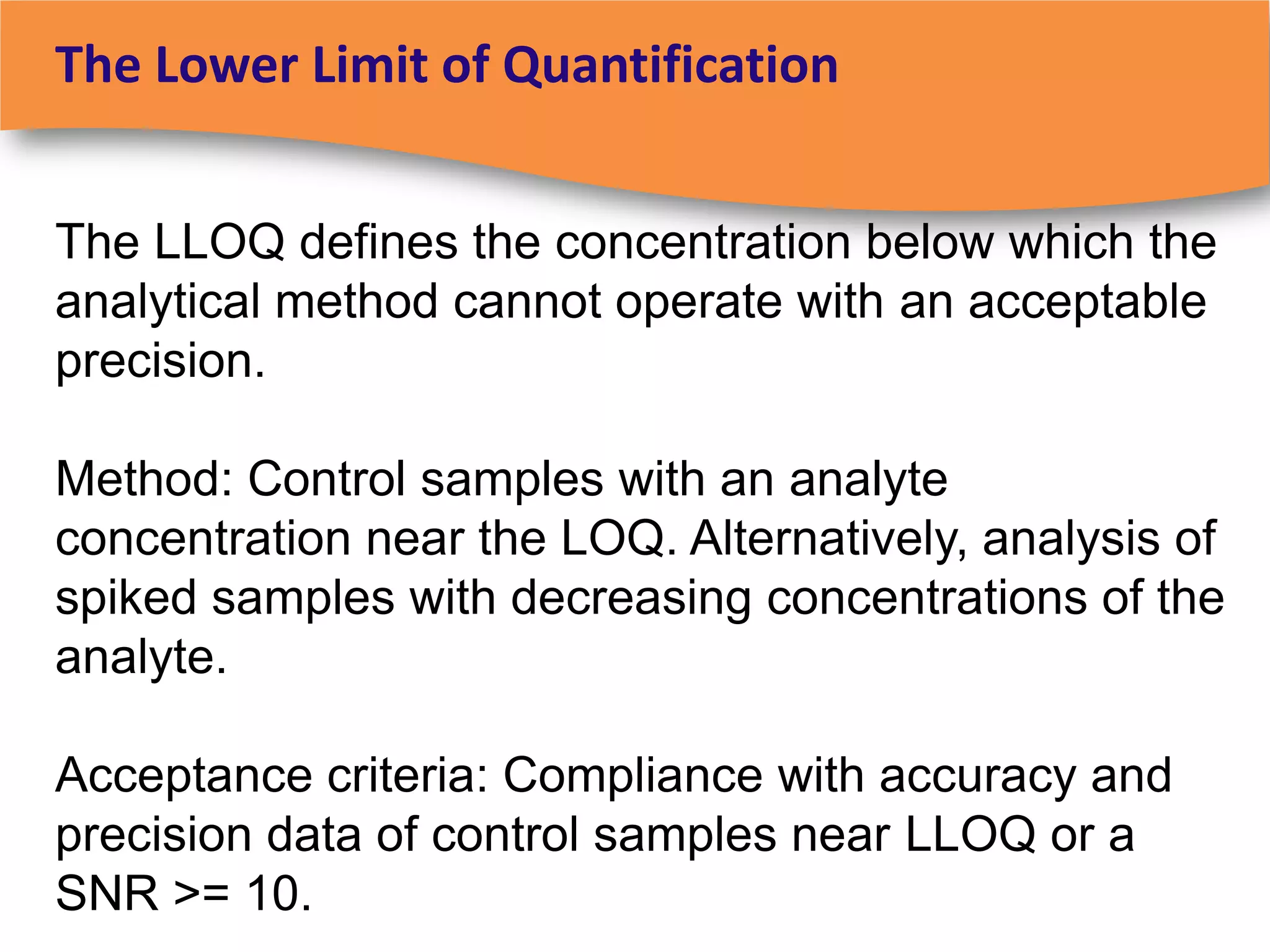 The Lower Limit of Quantification


The LLOQ defines the concentration below which the
analytical method cannot operate with an acceptable
precision.

Method: Control samples with an analyte
concentration near the LOQ. Alternatively, analysis of
spiked samples with decreasing concentrations of the
analyte.

Acceptance criteria: Compliance with accuracy and
precision data of control samples near LLOQ or a
SNR >= 10.
 