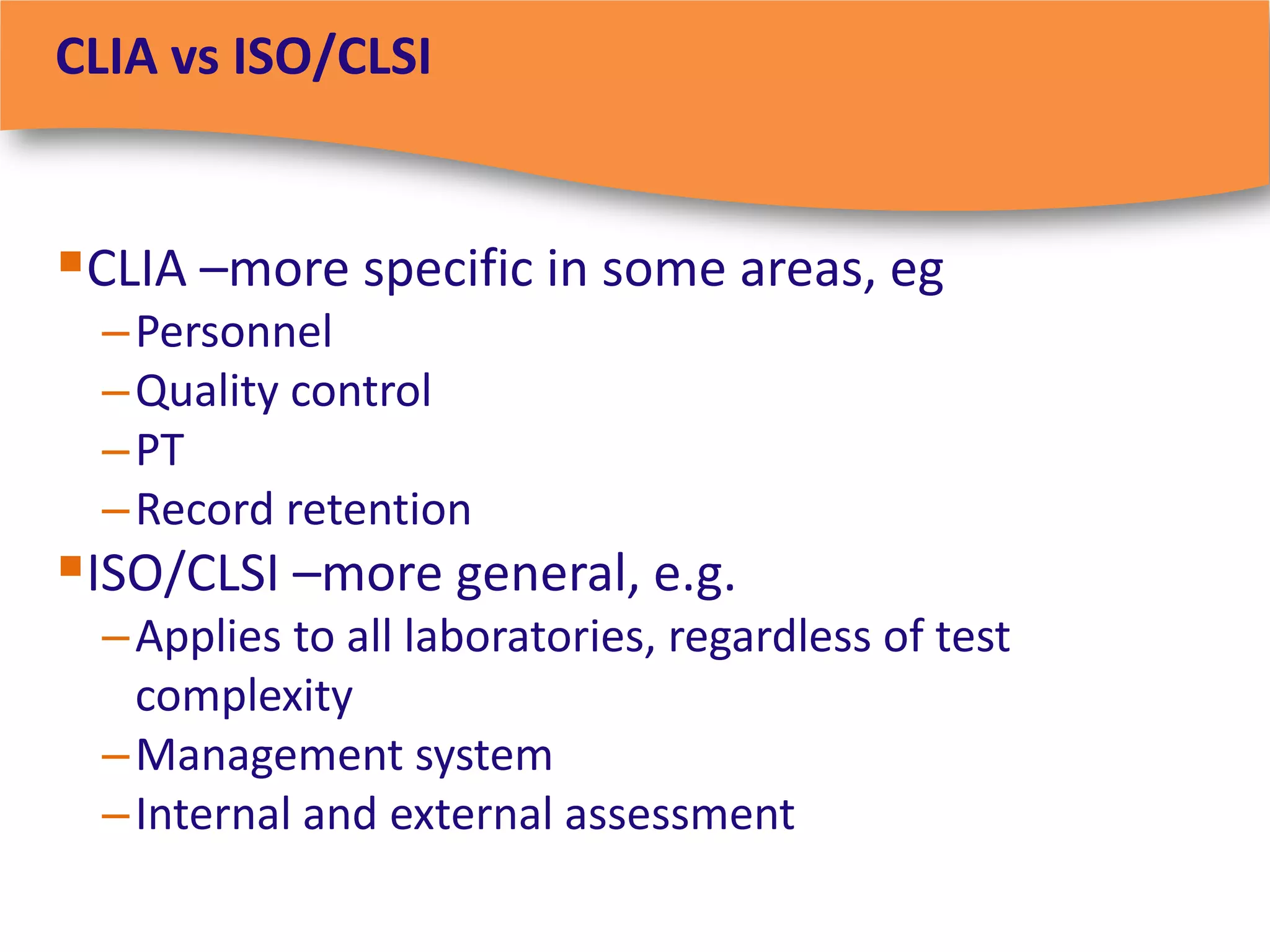 CLIA vs ISO/CLSI


CLIA –more specific in some areas, eg
  – Personnel
  – Quality control
  – PT
  – Record retention
ISO/CLSI –more general, e.g.
  – Applies to all laboratories, regardless of test
    complexity
  – Management system
  – Internal and external assessment
 