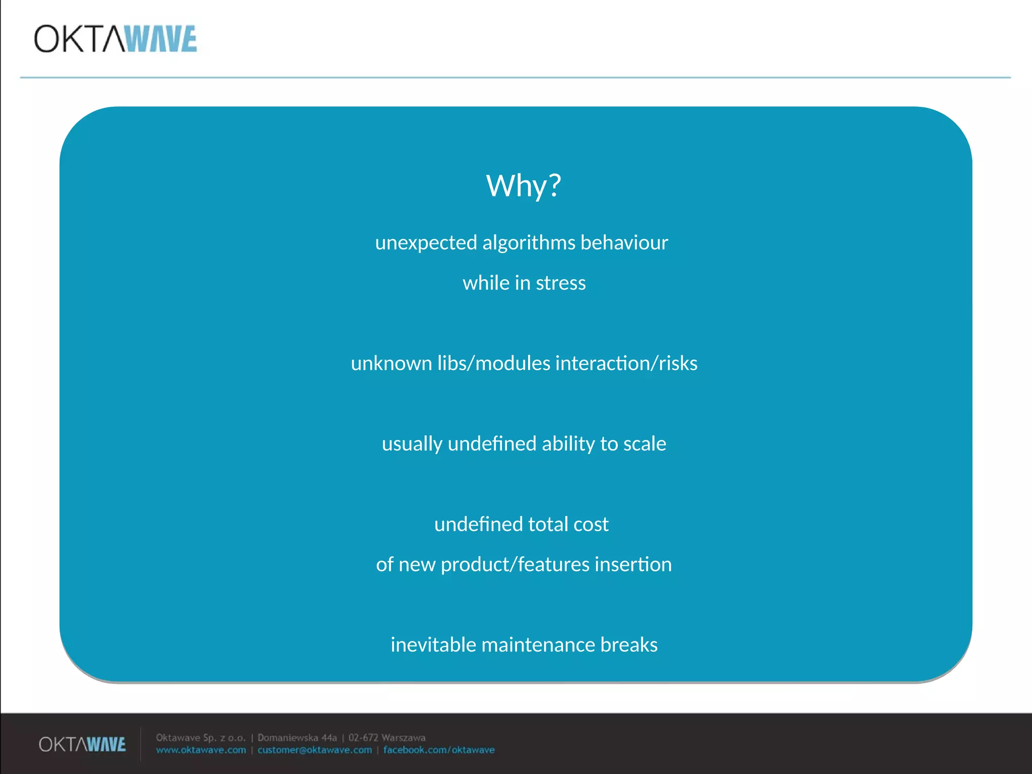 Why?
unexpected algorithms behaviour
while in stress
unknown libs/modules interacton/risks
usually undefned ability to scale
undefned total cost
of new product/features inserton
inevitable maintenance breaks
Why?
unexpected algorithms behaviour
while in stress
unknown libs/modules interacton/risks
usually undefned ability to scale
undefned total cost
of new product/features inserton
inevitable maintenance breaks
 