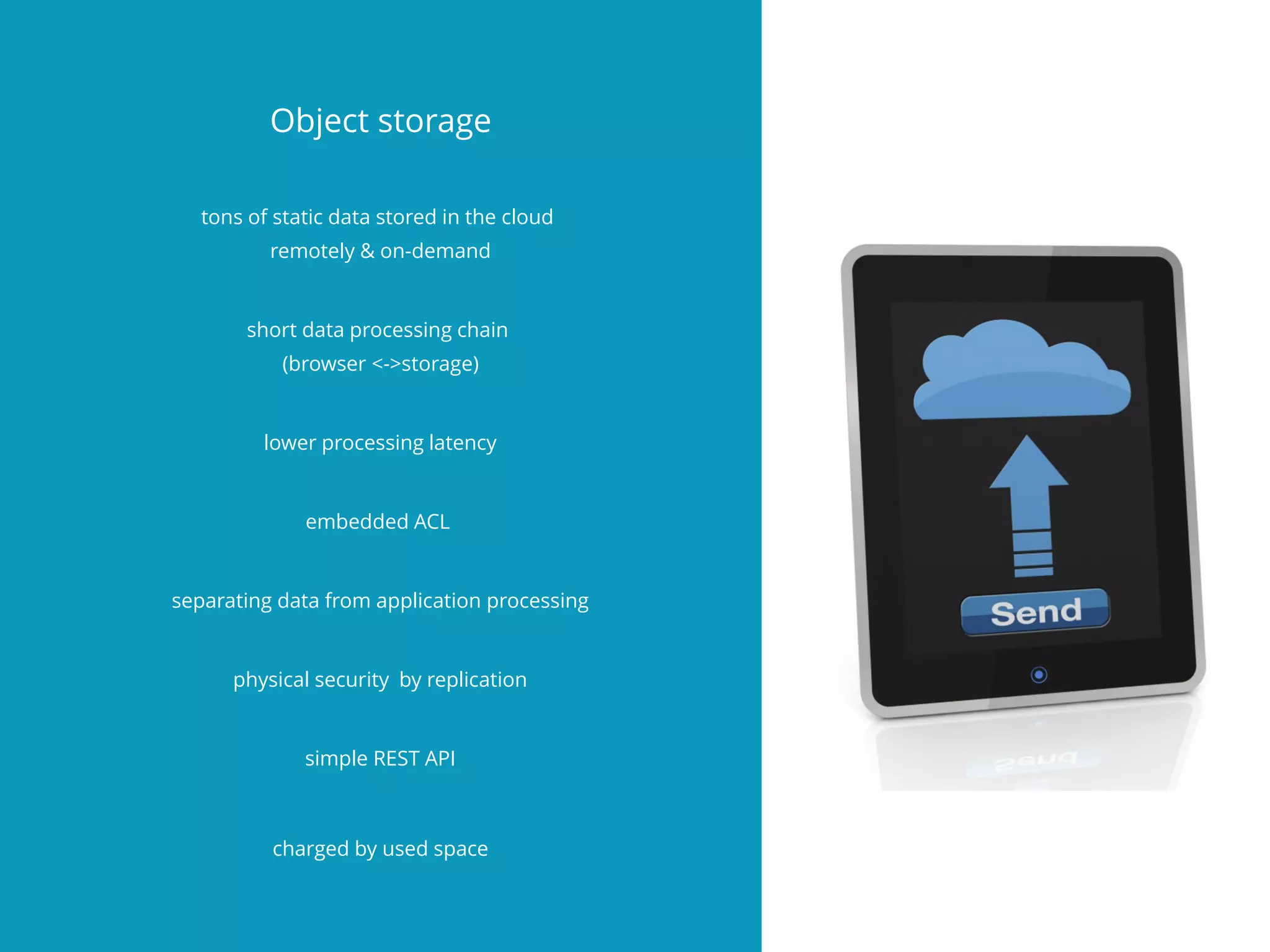 Object storage
tons of static data stored in the cloud
remotely & on-demand
short data processing chain
(browser <->storage)
lower processing latency
embedded ACL
separating data from application processing
physical security by replication
simple REST API
charged by used space
 