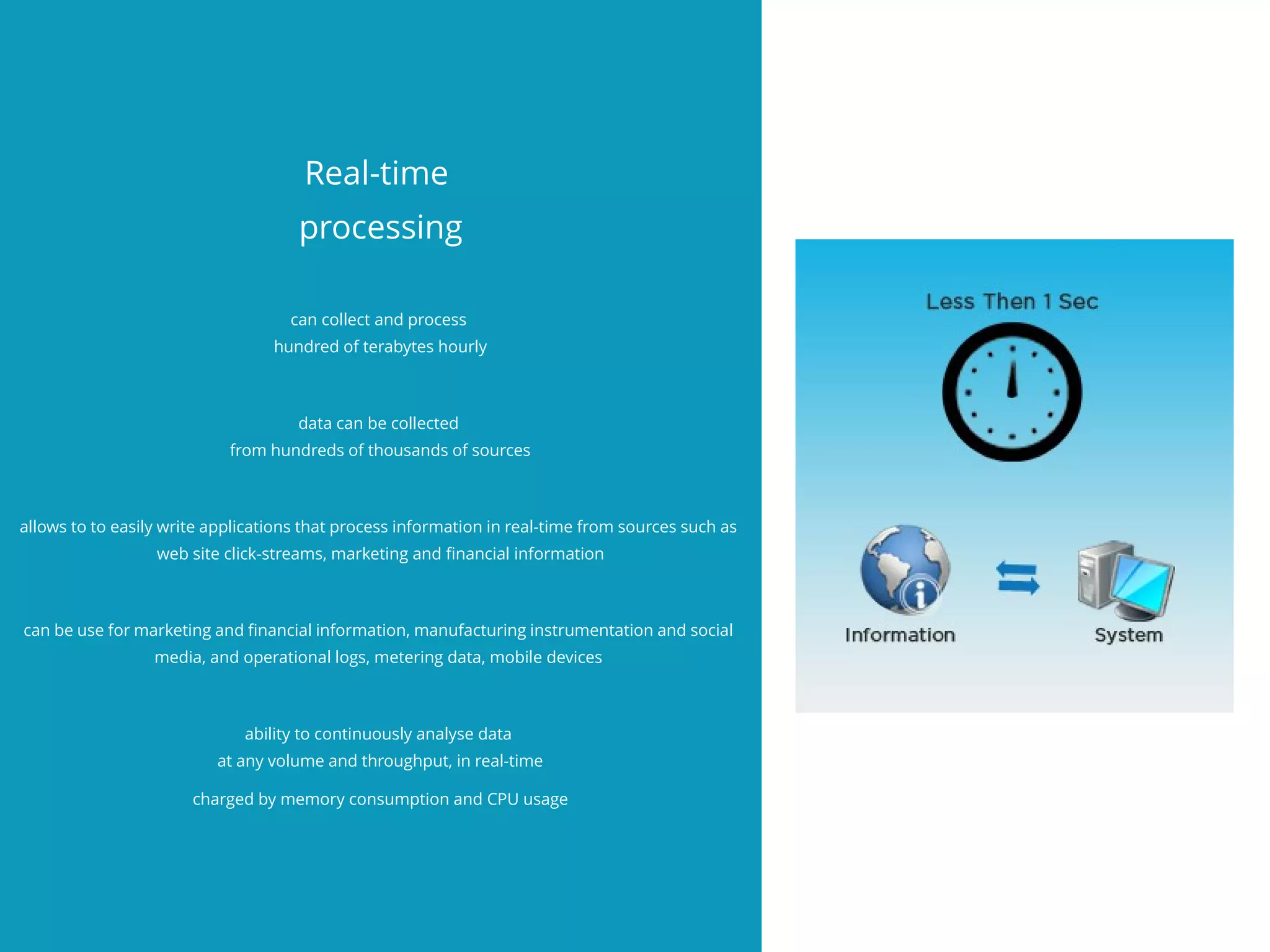 Real-time
processing
can collect and process
hundred of terabytes hourly
data can be collected
from hundreds of thousands of sources
allows to to easily write applications that process information in real-time from sources such as
web site click-streams, marketing and fnancial information
can be use for marketing and fnancial information, manufacturing instrumentation and social
media, and operational logs, metering data, mobile devices
ability to continuously analyse data
at any volume and throughput, in real-time
charged by memory consumption and CPU usage
 