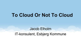 To Cloud Or Not To Cloud

          Jacob Elholm
 IT-konsulent, Esbjerg Kommune
 
