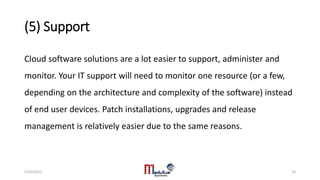 (5) Support
Cloud software solutions are a lot easier to support, administer and
monitor. Your IT support will need to monitor one resource (or a few,
depending on the architecture and complexity of the software) instead
of end user devices. Patch installations, upgrades and release
management is relatively easier due to the same reasons.
5/20/2015 10
 