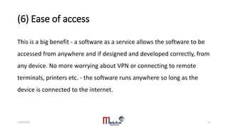 (6) Ease of access
This is a big benefit - a software as a service allows the software to be
accessed from anywhere and if designed and developed correctly, from
any device. No more worrying about VPN or connecting to remote
terminals, printers etc. - the software runs anywhere so long as the
device is connected to the internet.
5/20/2015 11
 