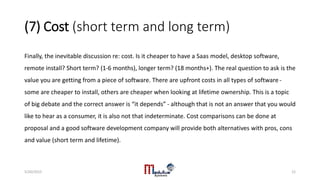 (7) Cost (short term and long term)
Finally, the inevitable discussion re: cost. Is it cheaper to have a Saas model, desktop software,
remote install? Short term? (1-6 months), longer term? (18 months+). The real question to ask is the
value you are getting from a piece of software. There are upfront costs in all types of software -
some are cheaper to install, others are cheaper when looking at lifetime ownership. This is a topic
of big debate and the correct answer is “it depends” - although that is not an answer that you would
like to hear as a consumer, it is also not that indeterminate. Cost comparisons can be done at
proposal and a good software development company will provide both alternatives with pros, cons
and value (short term and lifetime).
5/20/2015 12
 