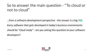 So to answer the main question - “To cloud or
not to cloud”
…from a software development perspective - the answer is a big YES.
Every software that gets developed in today’s business environments
should be “cloud ready” - are you asking this question to your software
developers?
5/20/2015 13
 