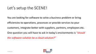 Let’s setup the SCENE!
You are looking for software to solve a business problem or bring
efficiencies to operations, processes or provide services to your
customers, integrate better with suppliers, partners, employees etc.
One question you will have to ask in today’s environments is “should
the software solution be a cloud solution?”
5/20/2015 3
 