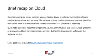 Brief recap on Cloud
Cloud computing is a simple concept - your pc, laptop, device is no longer running the software
(and/or resource) that you are using. The software is being run in some remote machine (could be
your server room or a remote off-site server) - also called SaaS (software as a service).
Quick note: cloud also has other components, viz. IaaS (infrastructure as a service), PaaS (platform
as a service) and DaaS (development as a service) - but for this discussion let us focus on the
Software portion.
Some good links to cloud http://medullus.com/cloud-migrations/
5/20/2015 4
 