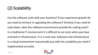 (2) Scalability
Can the software scale with your business? If you experience growth do
you need to reinvest in upgrading the software? Similarly if you need to
scale down, does the software environment provide for cutting costs?
In a traditional IT environment it is difficult to cut costs when you have
invested in infrastructure. It is a sunk cost. Software and infrastructure
in a cloud environment may provide you with the scalability you need if
implemented correctly.
5/20/2015 7
 