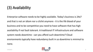 (3) Availability
Enterprise software needs to be highly available. Today’s business is 24x7
and that is not an idiom nor a cliché anymore - it is the life blood of your
business and to be competitive you need to have software that has high
availability if not fault tolerant. A traditional IT infrastructure and software
system needs downtime - can you afford such downtime? Cloud
environments typically have redundancy built in so downtime is minimal to
none.
5/20/2015 8
 
