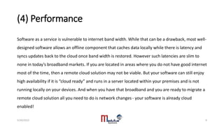 (4) Performance
Software as a service is vulnerable to internet band width. While that can be a drawback, most well-
designed software allows an offline component that caches data locally while there is latency and
syncs updates back to the cloud once band width is restored. However such latencies are slim to
none in today’s broadband markets. If you are located in areas where you do not have good internet
most of the time, then a remote cloud solution may not be viable. But your software can still enjoy
high availability if it is “cloud ready” and runs in a server located within your premises and is not
running locally on your devices. And when you have that broadband and you are ready to migrate a
remote cloud solution all you need to do is network changes - your software is already cloud
enabled!
5/20/2015 9
 
