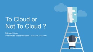 To Cloud or
Not To Cloud ?
Michael Yung
Immediate Past President - ISACA HK / CSA HKM
 