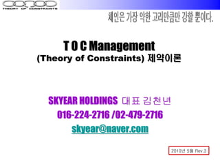 T O C Management
(Theory of Constraints) 제약이론




  SKYEAR HOLDINGS 대표 김천년
    016-224-2716 /02-479-2716
       skyear@naver.com

                            2010년 5월 Rev.3
 