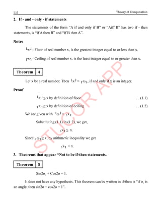 1.10 Theory of Computation
2. If - and - only - if statements
The statements of the form “A if and only if B” or “Aiff B” has two if - then
statements, is “if A then B” and “if B then A”.
Note:
└x┘- Floor of real number x, is the greatest integer equal to or less than x.
┌x┐- Ceiling of real number x, is the least integer equal to or greater than x.
Theorem 4
Let x be a real number. Then └x┘= ┌x┐, if and only if x is an integer.
Proof
└x┘≤ x by definition of floor ... (1.1)
┌x┐≥ x by definition of ceiling ... (1.2)
We are given with └x┘= ┌x┐
Substituting (1.1) in (1.2), we get,
┌x┐≤ x.
Since ┌x┐≥ x, by arithmetic inequality we get
┌x┐ = x.
3. Theorems that appear “Not to be if-then statements.
Theorem 5
Sin2ɵ¸ + Cos2ɵ = 1.
It does not have any hypothesis. This theorem can be written in if-then is “if ɵ¸ is
an angle, then sin2ɵ + cos2ɵ = 1”.
 